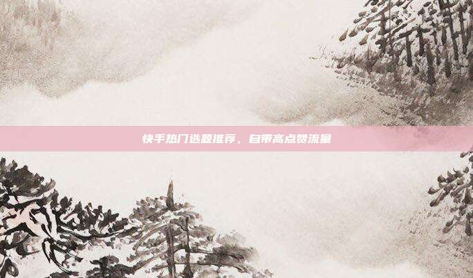 快手热门选题推荐,自带高点赞流量