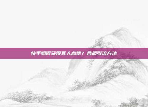 快手如何获得真人点赞?合规引流方法