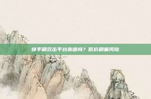 快手刷双击平台靠谱吗?低价刷量风险