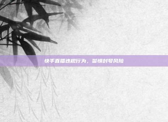 快手直播违规行为,警惕封号风险