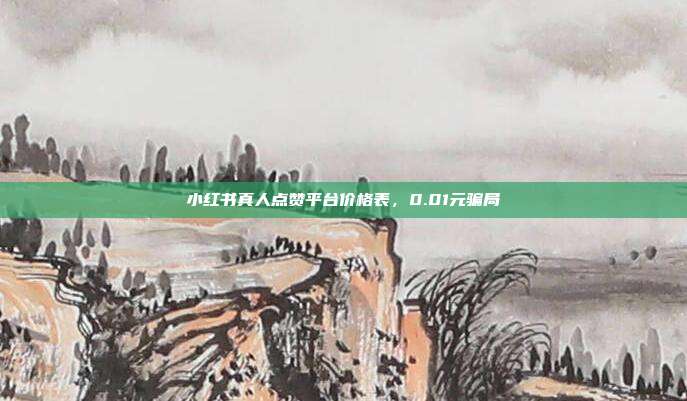 小红书真人点赞平台价格表,0.01元骗局