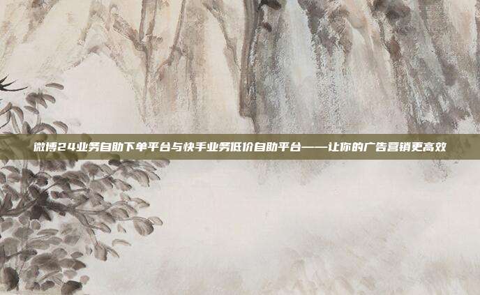 微博24业务自助下单平台与快手业务低价自助平台——让你的广告营销更高效