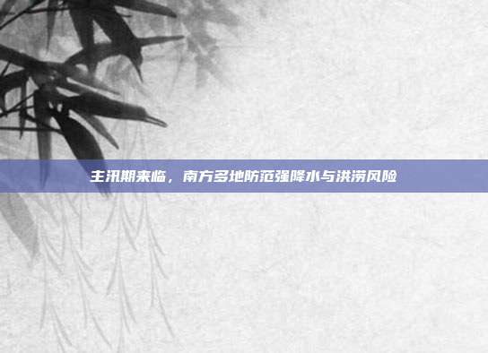 主汛期来临,南方多地防范强降水与洪涝风险