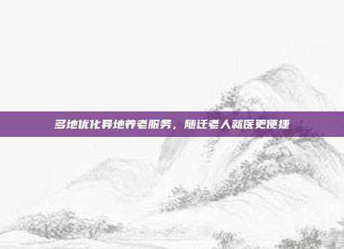 多地优化异地养老服务,随迁老人就医更便捷