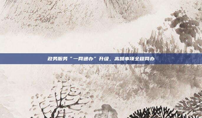 政务服务“一网通办”升级,高频事项全程网办