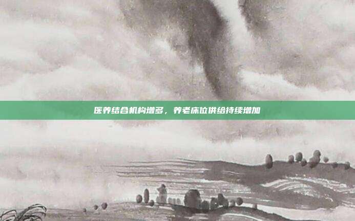 医养结合机构增多，养老床位供给持续增加