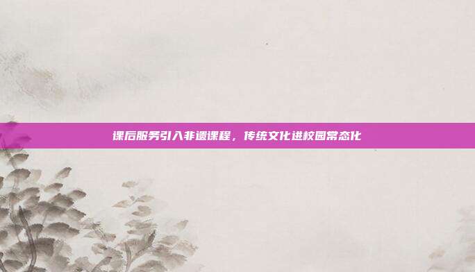 课后服务引入非遗课程,传统文化进校园常态化