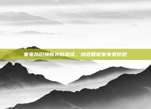 家电以旧换新补贴延续,绿色智能家电受欢迎
