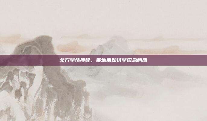 北方旱情持续,多地启动抗旱应急响应