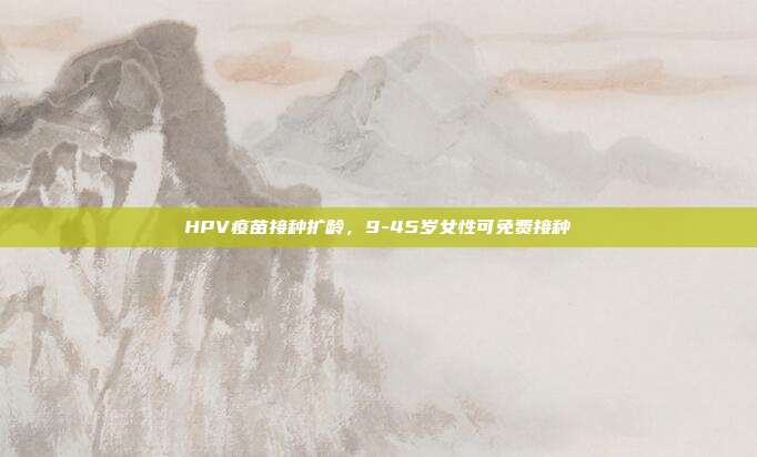 HPV疫苗接种扩龄,9-45岁女性可免费接种