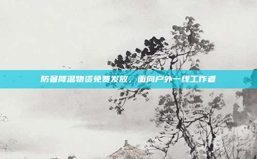 防暑降温物资免费发放,面向户外一线工作者