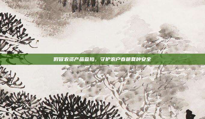 假冒农资产品查扣，守护农户春耕夏种安全