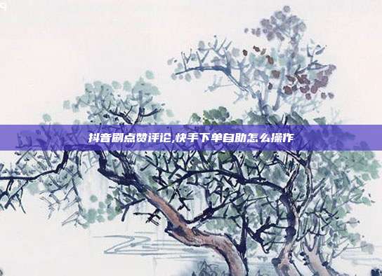 抖音刷点赞评论,快手下单自助怎么操作