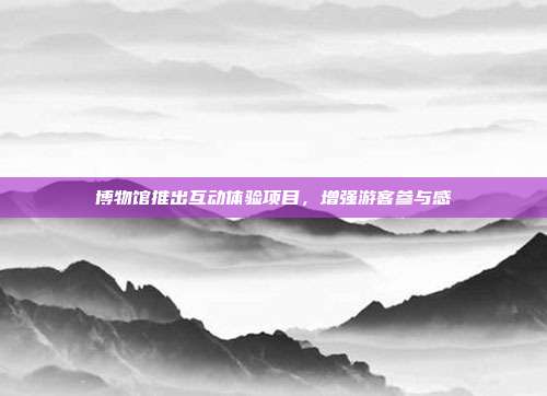 博物馆推出互动体验项目,增强游客参与感