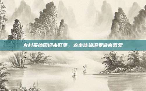 乡村采摘园迎来旺季,农事体验深受游客喜爱