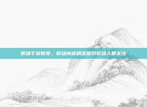 职场干货账号,职场内容精准吸引职场人群关注