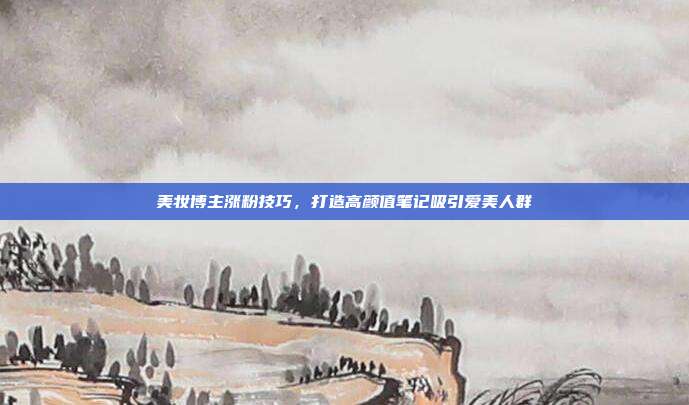 美妆博主涨粉技巧,打造高颜值笔记吸引爱美人群