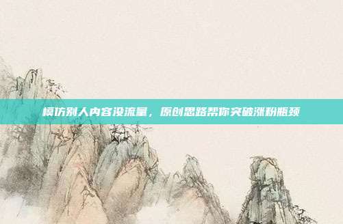模仿别人内容没流量，原创思路帮你突破涨粉瓶颈