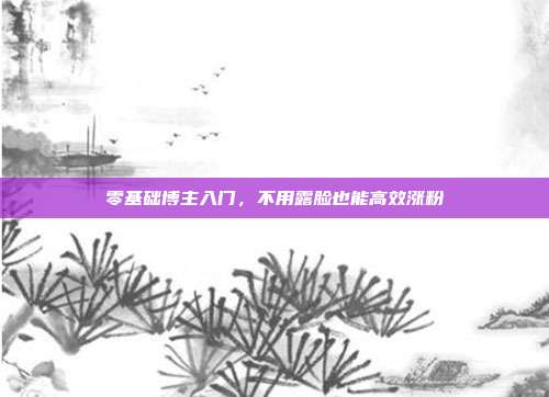 零基础博主入门,不用露脸也能高效涨粉