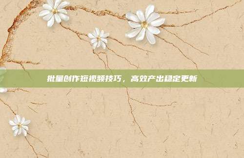 批量创作短视频技巧,高效产出稳定更新