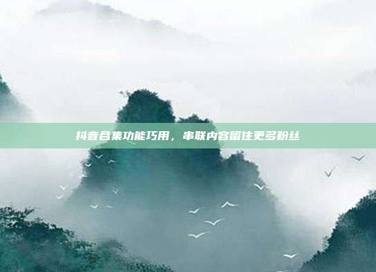 抖音合集功能巧用,串联内容留住更多粉丝