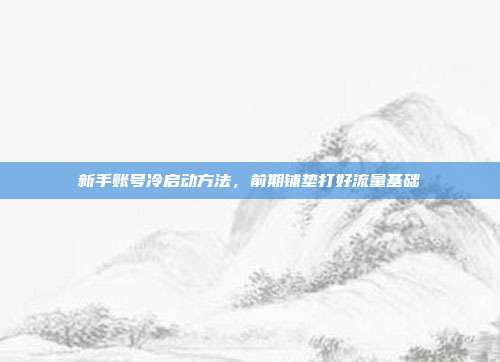 新手账号冷启动方法,前期铺垫打好流量基础