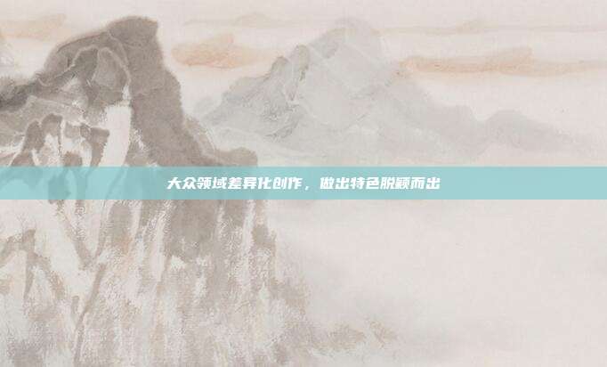 大众领域差异化创作,做出特色脱颖而出