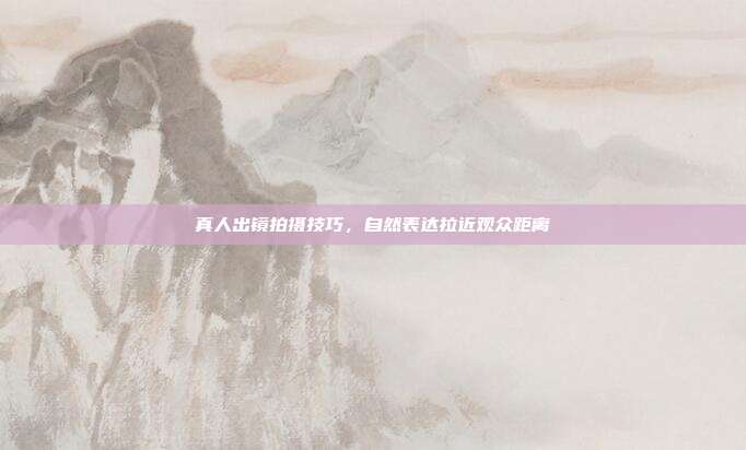 真人出镜拍摄技巧,自然表达拉近观众距离