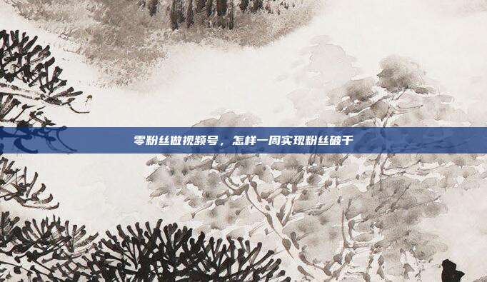 零粉丝做视频号，怎样一周实现粉丝破千