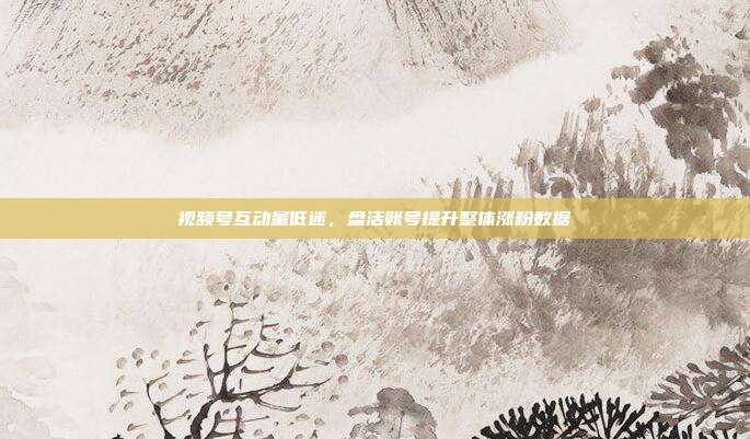 视频号互动量低迷，盘活账号提升整体涨粉数据