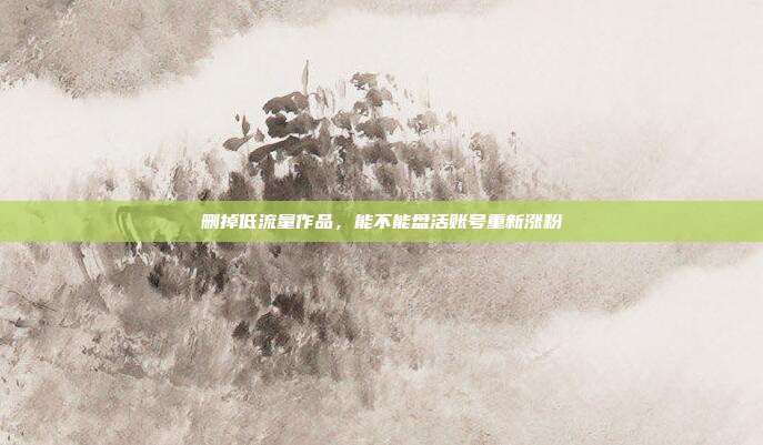 删掉低流量作品,能不能盘活账号重新涨粉