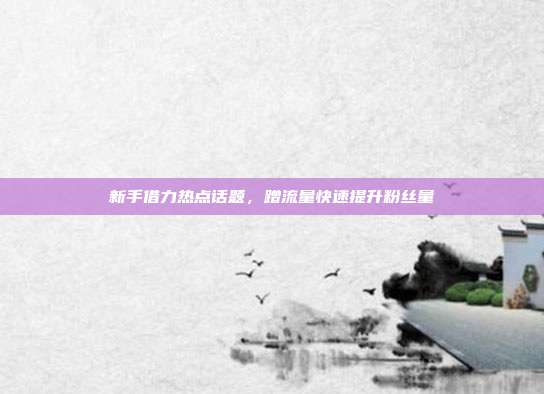 新手借力热点话题，蹭流量快速提升粉丝量
