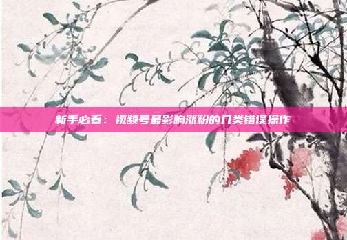 新手必看：视频号最影响涨粉的几类错误操作
