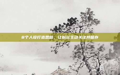 8个人设打造思路,让粉丝主动关注并留存