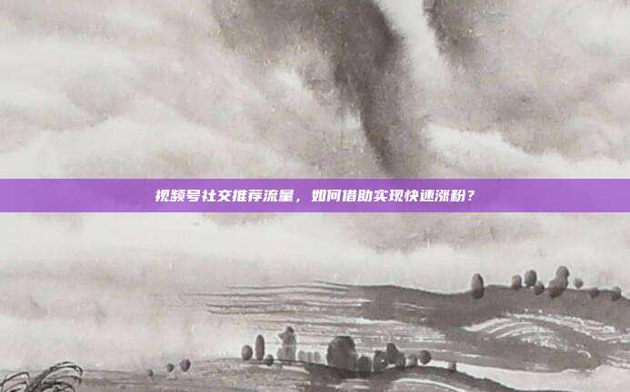 视频号社交推荐流量，如何借助实现快速涨粉？