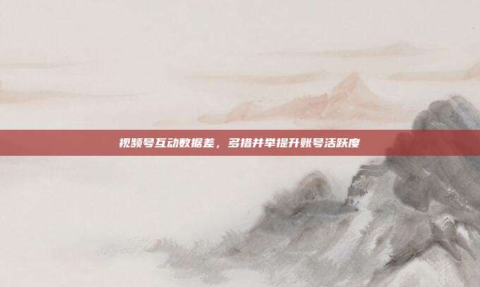 视频号互动数据差,多措并举提升账号活跃度