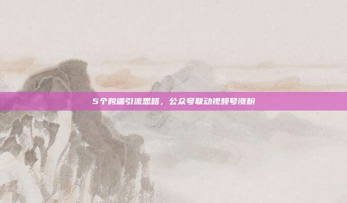 5个跨端引流思路，公众号联动视频号涨粉