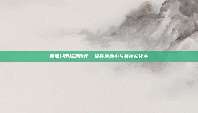 直播封面标题优化,提升进房率与关注转化率
