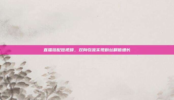 直播搭配短视频,双向引流实现粉丝翻倍增长