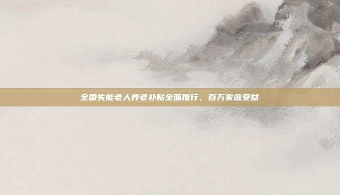 全国失能老人养老补贴全面推行，百万家庭受益