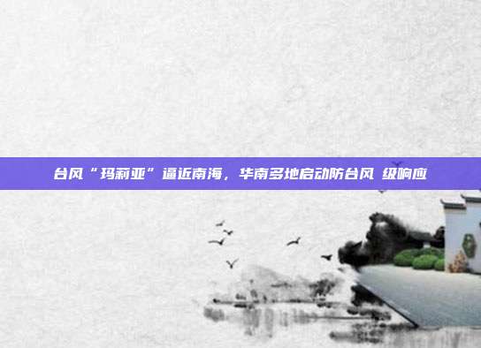 台风“玛莉亚”逼近南海，华南多地启动防台风Ⅳ级响应