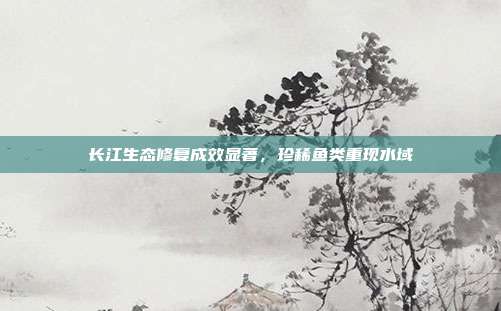 长江生态修复成效显著,珍稀鱼类重现水域