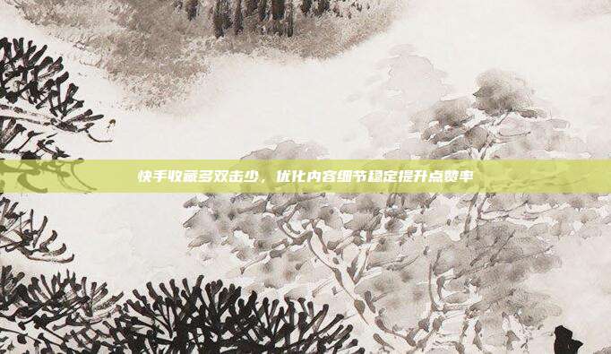 快手收藏多双击少，优化内容细节稳定提升点赞率