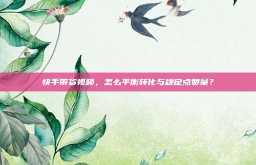 快手带货视频,怎么平衡转化与稳定点赞量?