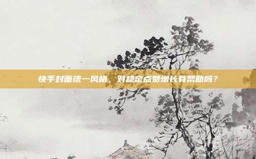 快手封面统一风格，对稳定点赞增长有帮助吗？