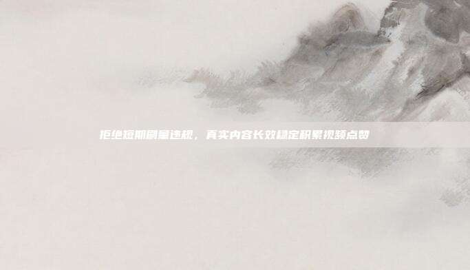 拒绝短期刷量违规，真实内容长效稳定积累视频点赞