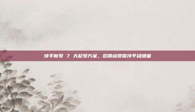 快手新号 7 天起号方案，后期点赞保持平稳增量