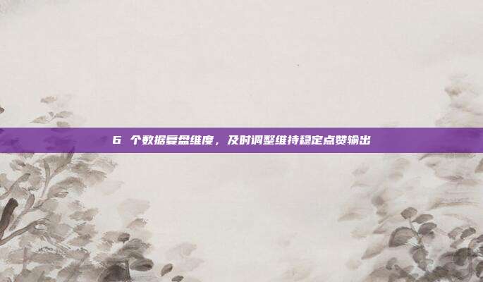 6 个数据复盘维度，及时调整维持稳定点赞输出
