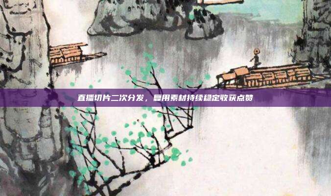 直播切片二次分发,复用素材持续稳定收获点赞