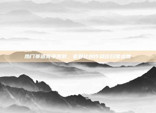 热门赛道竞争激烈,差异化创作稳住日常点赞